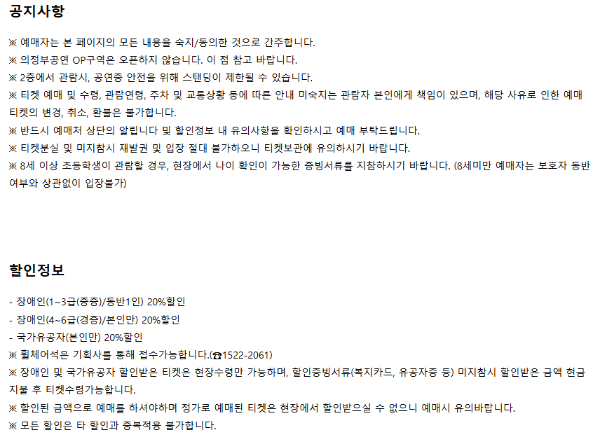 공지사항 ※ 예매자는 본 페이지의 모든 내용을 숙지/동의한 것으로 간주합니다. ※ 의정부공연 OP구역은 오픈하지 않습니다. 이 점 참고 바랍니다. ※ 2층에서 관람 시, 공연중 안전을 위해 스탠딩이 제한될 수 있습니다. ※ 티켓 예매 및 수령, 관람연령, 주차 및 교통상황 등에 따른 안내 미숙지는 관람자 본인에게 책임이 있으며, 해당 사유로 인한 예매 티켓의 변경, 취소, 환불은 불가합니다. ※ 반드시 예매처 상단의 알립니다 및 할인정보 내 유의사항을 확인하시고 예매 부탁드립니다. ※ 티켓분실 및 미지참시 재발권 및 입장 절대 불가하오니 티켓보관에 유의하시기 바랍니다. ※ 8세 이상 초등학생이 관람할 경우, 현장에서 나이 확인이 가능한 증빙서류를 지참하시기 바랍니다. (8세미만 예매자는 보호자 동반 여부와 상관없이 입장불가)  할인정보 장애인(1~3급/중증/본인만) 20% 할인 장애인(4~6급/경증/본인만) 20% 할인 국가유공자(본인만) 20% 할인 ※ 휠체어석은 기획사를 통해 접수 가능합니다. (☎1522-2061) ※ 장애인 및 국가유공자 할인받은 티켓은 현장수령만 가능하며, 할인증빙서류(복지카드, 유공자증 등) 미지참시 할인받은 금액 현금지불 후 티켓 수령 가능합니다. ※ 할인된 금액으로 예매를 하셔야하며 정가로 예매된 티켓은 현장에서 할인받으실 수 없으니 예매시 유의바랍니다. ※ 모든 할인은 타 할인과 중복적용 불가합니다.