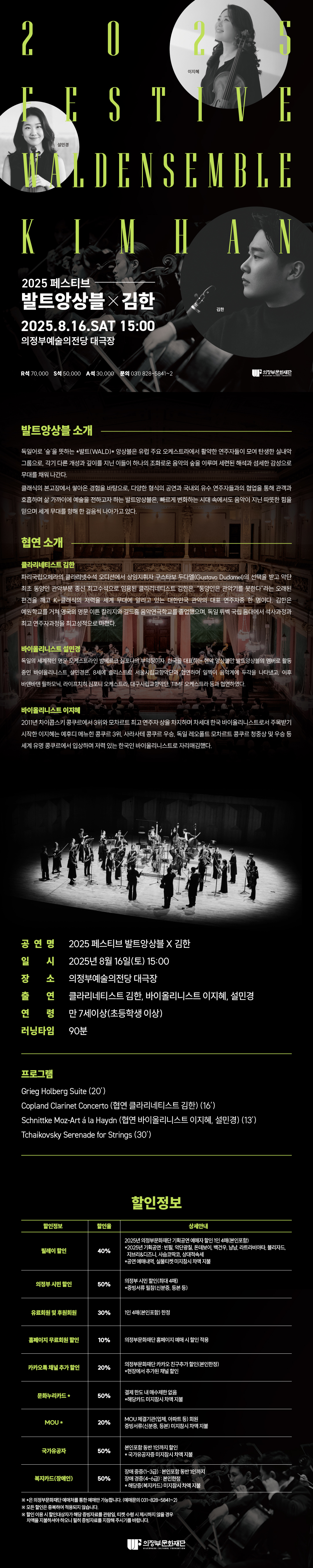 2025 페스티브 발트앙상블× 김한 2025.8.16.토요일 15:00 의정부예술의전당 대극장 R 70,000 S 50,000 A석 30,000 문의 031) 828-5841~2 의정부 문화재단   발트앙상블 소개 독일어로 '숲'을 뜻하는 *발트(WALD)* 앙상블은 유럽 주요 오케스트라에서 활약한 연주자들이 모여 탄생한 실내악 그룹으로, 각기 다른 개성과 깊이를 지닌 이들이 하나의 조화로운 음악의 숲을 이루며 세련된 해석과 섬세한 감성으로 무대를 채워 나간다. 클래식의 본고장에서 쌓아온 경험을 바탕으로, 다양한 형식의 공연과 국내외 유수 연주자들과의 협업을 통해 관객과 호흡하며 삶 가까이에 예술을 전하고자 하는 발트앙상블은, 빠르게 변화하는 시대 속에서도 음악이 지닌 따뜻한 힘을 믿으며 세계 무대를 향해 한 걸음씩 나아가고 있다.  협연 소개 클라리네티스트 김한 파리국립오페라의 클라리넷수석 오디션에서 상임지휘자 구스타보 두다멜(Gustavo Dudamel)의 선택을 받고 악단 최초 동양인 관악부문 종신 최고수석으로 인용된 클라리네티스트 김한은, 동양인은 관악기를 못한다