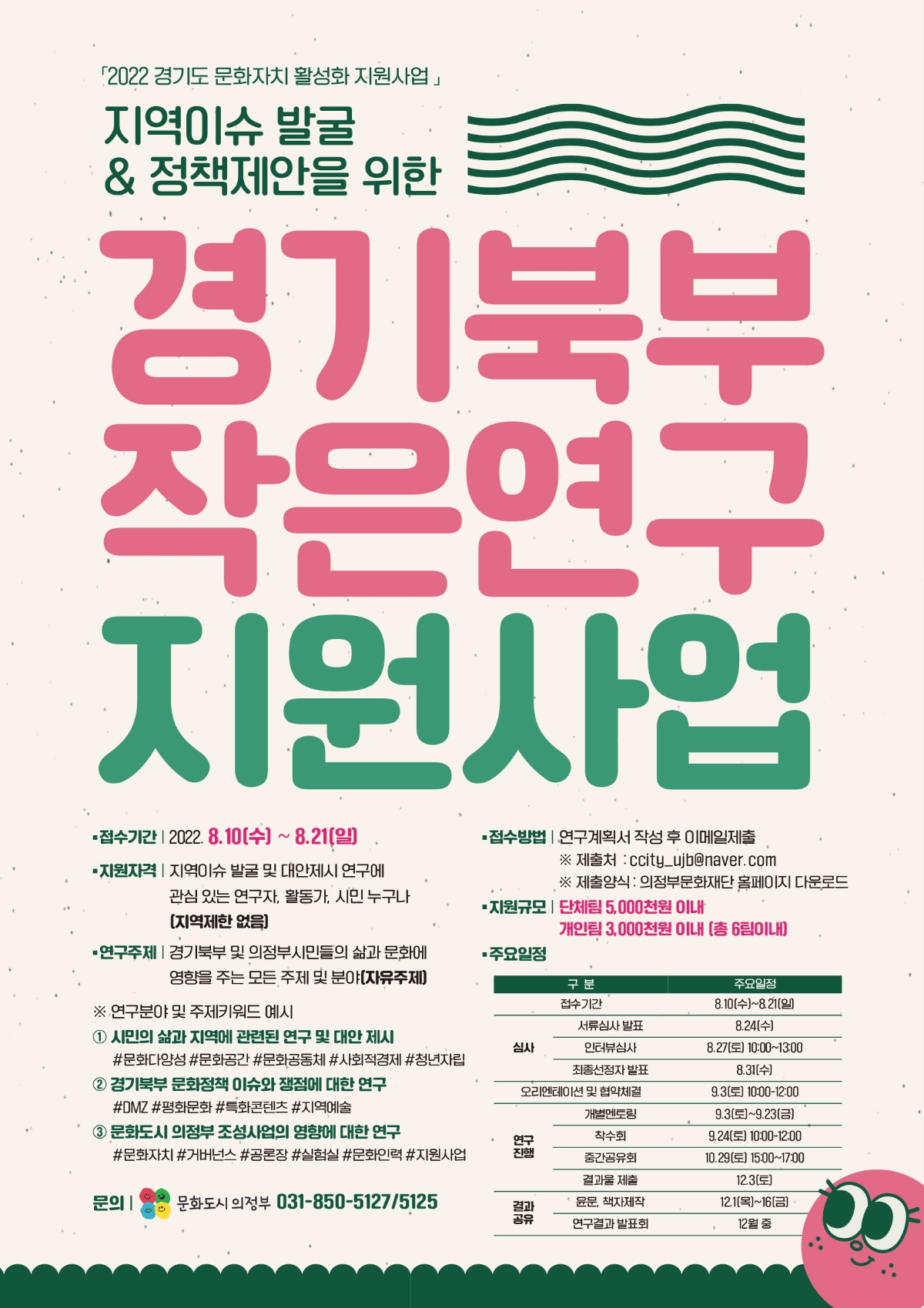 [2022 경기도 문화자치 활성화 지원사업 – 경기북부 작은연구 지원사업 포스터]   지역이슈 발굴 및 정책제안을 위한 연구자 모집.    ● 접수기간: 2022년 8월 10일(수) ~ 8월 21일(일)   ● 지원자격: 지역이슈 연구에 관심 있는 연구자, 활동가, 시민 누구나 (지역 제한 없음)   ● 연구주제: 경기북부 및 의정부 시민들의 삶과 문화에 영향을 주는 주제 전반 (자유주제)